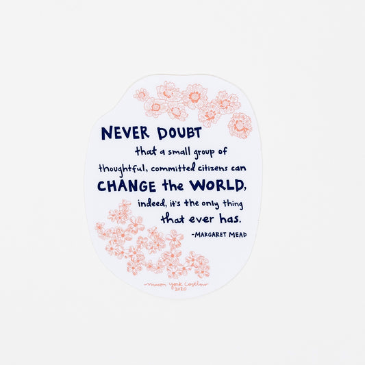 This vinyl sticker features original text by Margaret Mead, hand-drawn in a funky folk-art style of Macon York: "Never doubt that a small group of thoughtful, committed citizens can change the world, indeed, it's the only thing that ever has." Hand-drawn coreopsis and phlox in cheerful coral ink and hand-lettered text in navy.