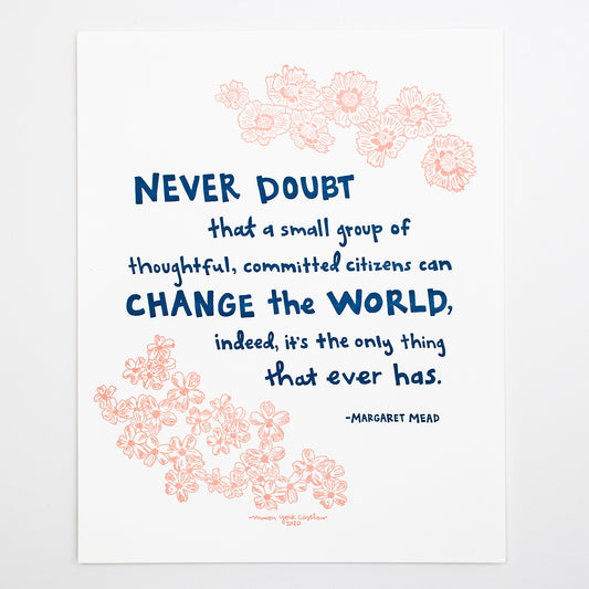 This letterpress print features original text by Margaret Mead, hand-drawn in a funky folk-art style of Macon York: "Never doubt that a small group of thoughtful, committed citizens can change the world, indeed, it's the only thing that ever has." Hand-drawn coreopsis and phlox in cheerful coral ink and hand-lettered text in navy.