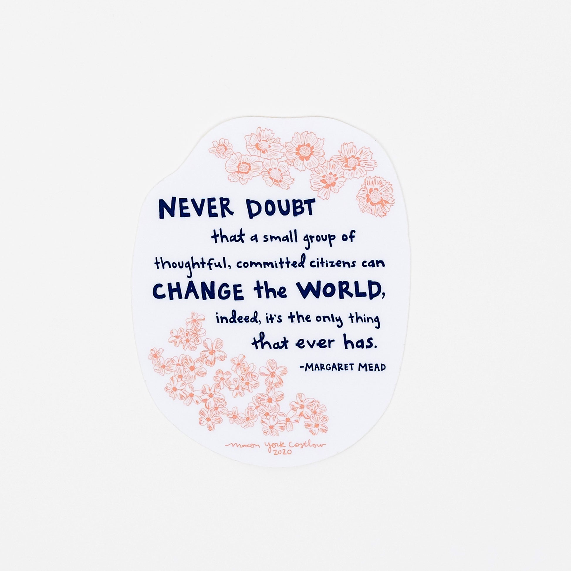 This vinyl sticker features original text by Margaret Mead, hand-drawn in a funky folk-art style of Macon York: "Never doubt that a small group of thoughtful, committed citizens can change the world, indeed, it's the only thing that ever has." Hand-drawn coreopsis and phlox in cheerful coral ink and hand-lettered text in navy. 