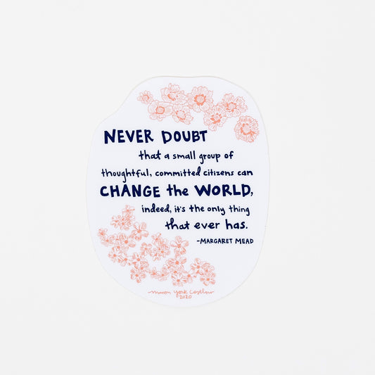 This vinyl sticker features original text by Margaret Mead, hand-drawn in a funky folk-art style of Macon York: "Never doubt that a small group of thoughtful, committed citizens can change the world, indeed, it's the only thing that ever has." Hand-drawn coreopsis and phlox in cheerful coral ink and hand-lettered text in navy. 