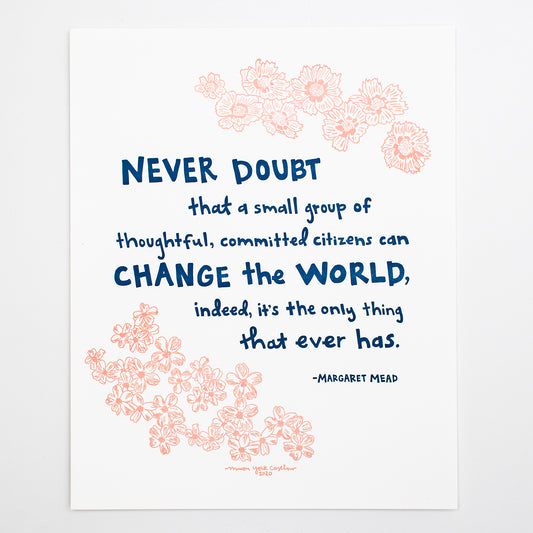 This letterpress print features original text by Margaret Mead, hand-drawn in a funky folk-art style of Macon York: "Never doubt that a small group of thoughtful, committed citizens can change the world, indeed, it's the only thing that ever has." Hand-drawn coreopsis and phlox in cheerful coral ink and hand-lettered text in navy. 